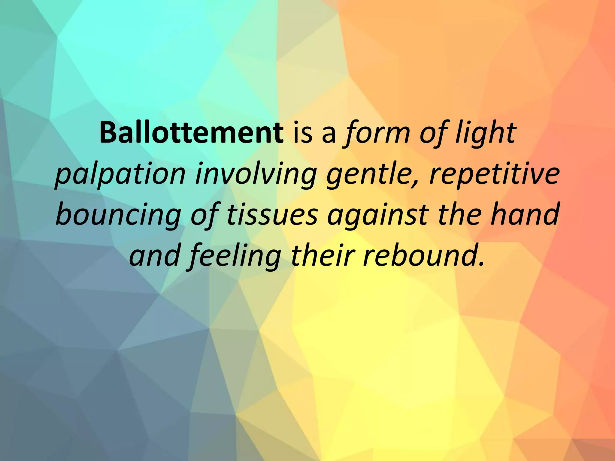 Ballottement is a form of light
palpation involving gentle, repetitive
bouncing of tissues against the hand
and feeling their rebound.
 