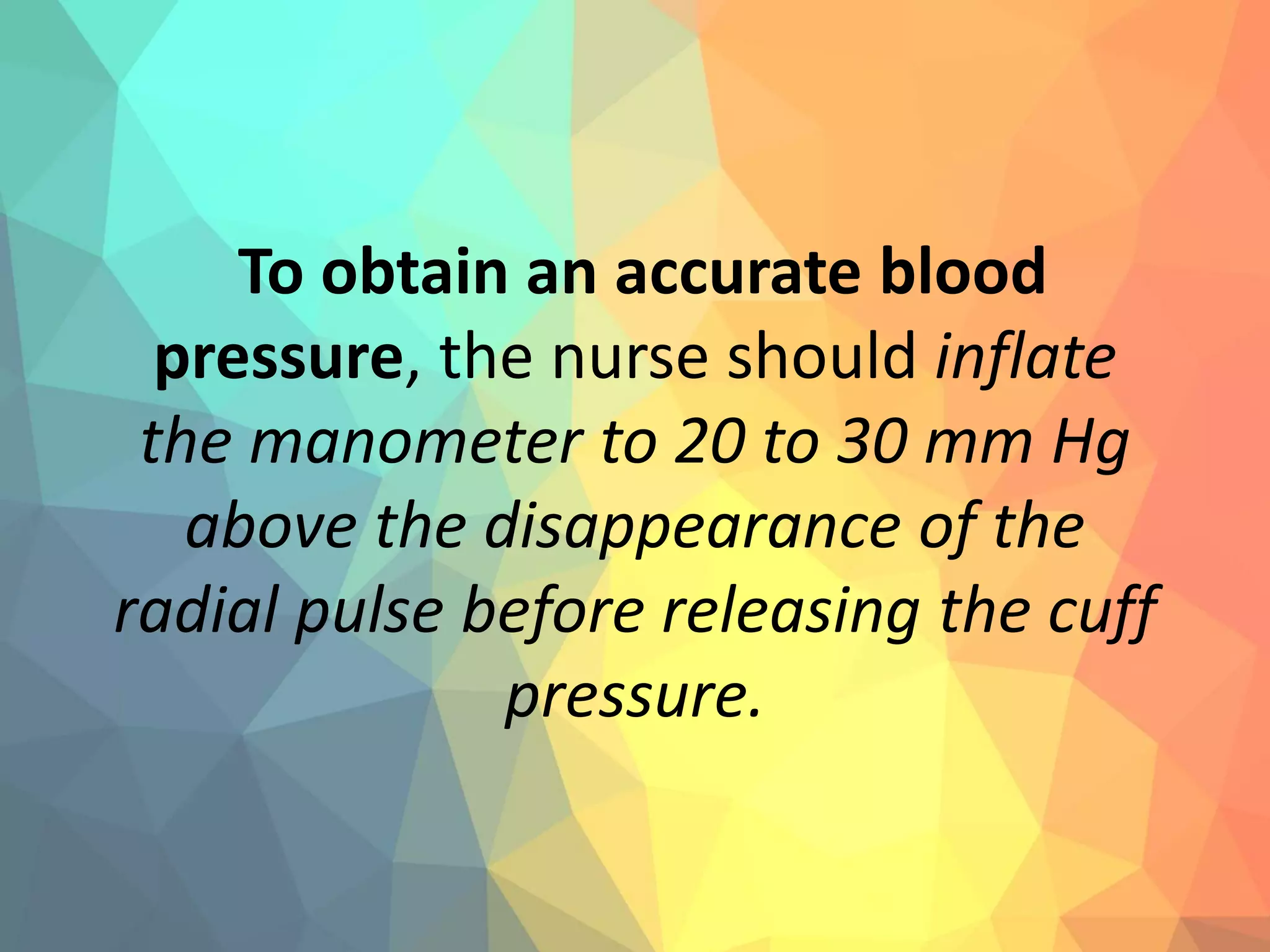 To obtain an accurate blood
pressure, the nurse should inflate
the manometer to 20 to 30 mm Hg
above the disappearance of the
radial pulse before releasing the cuff
pressure.
 