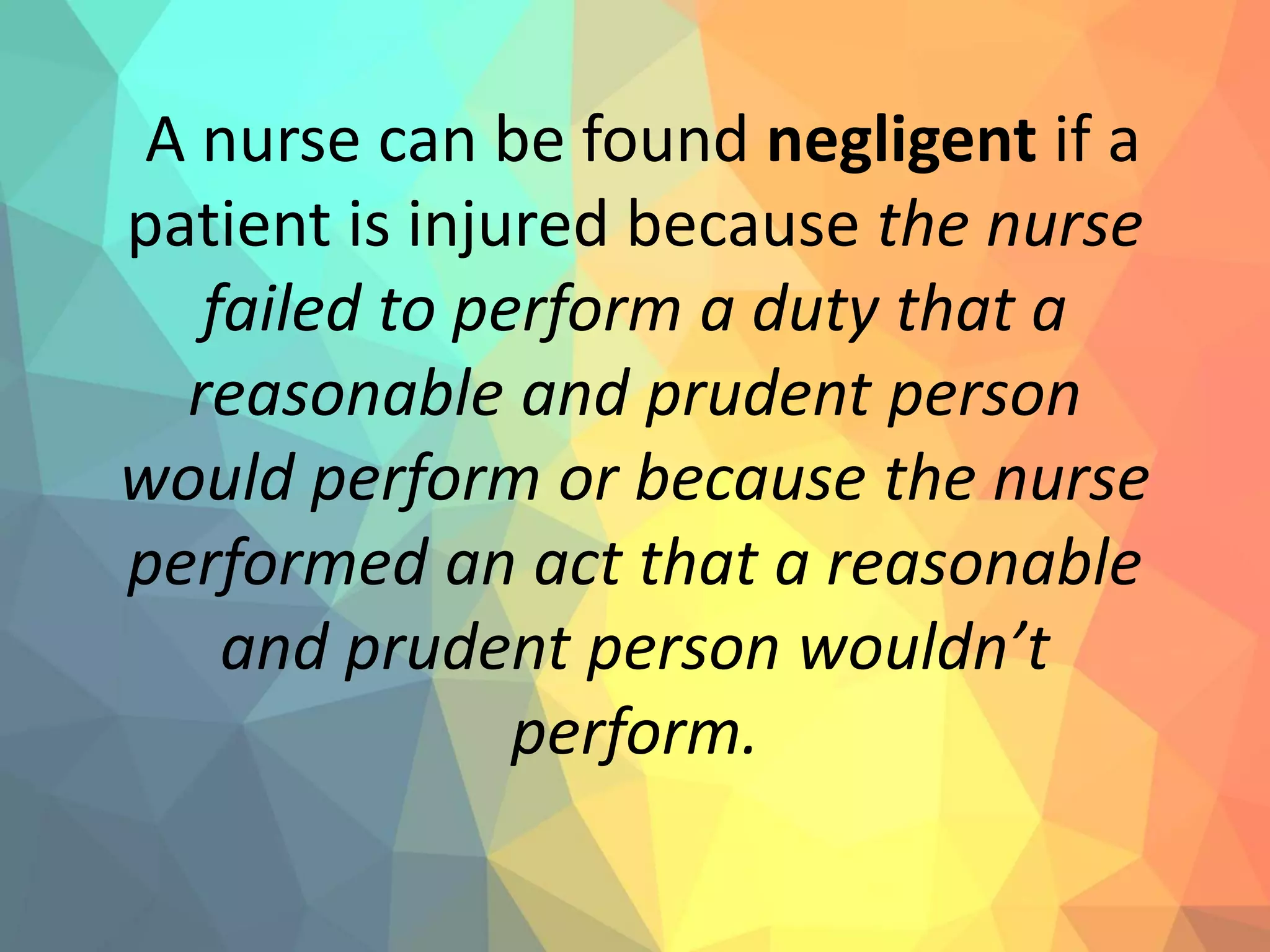A nurse can be found negligent if a
patient is injured because the nurse
failed to perform a duty that a
reasonable and prudent person
would perform or because the nurse
performed an act that a reasonable
and prudent person wouldn’t
perform.
 