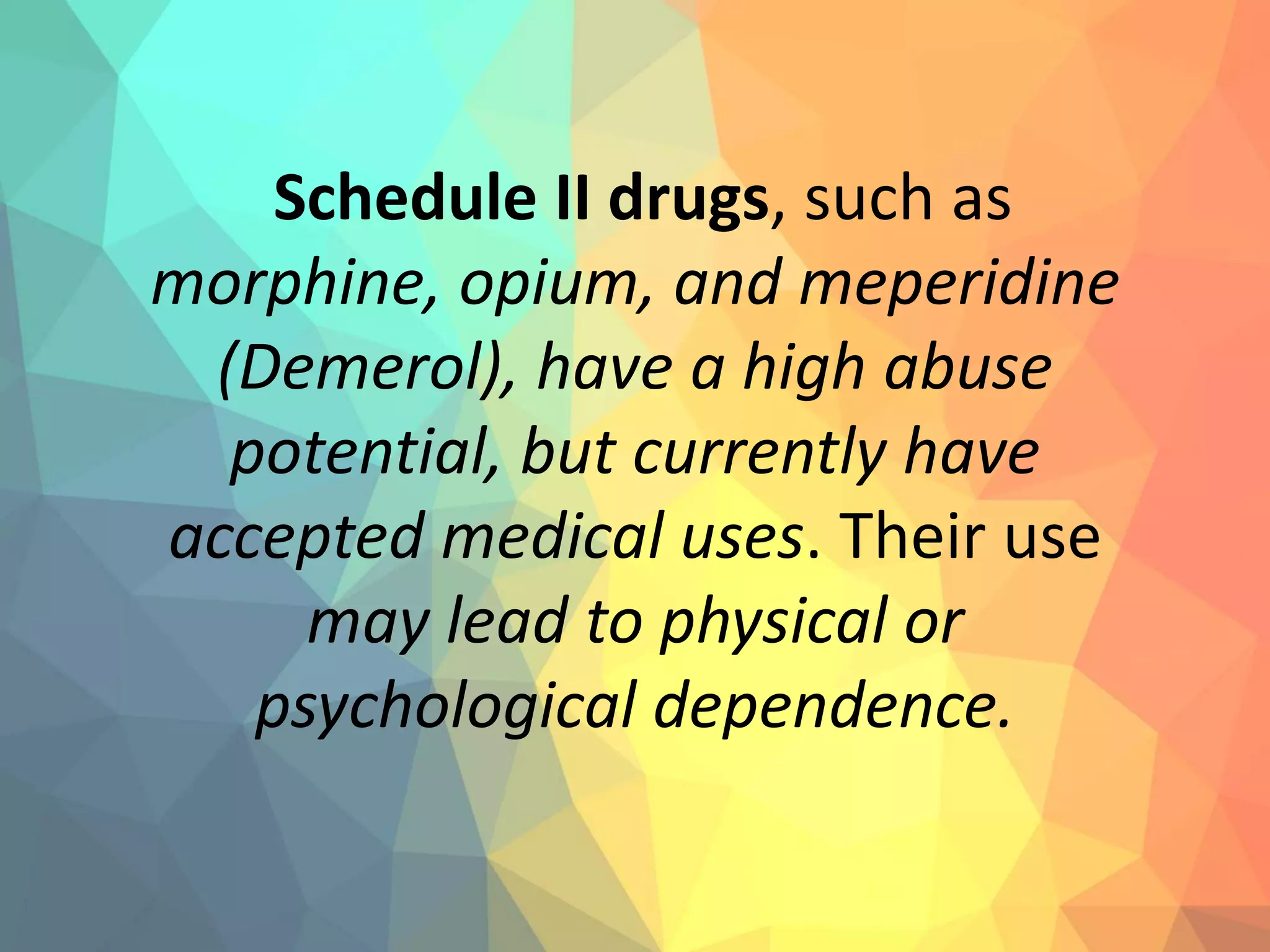 Schedule II drugs, such as
morphine, opium, and meperidine
(Demerol), have a high abuse
potential, but currently have
accepted medical uses. Their use
may lead to physical or
psychological dependence.
 
