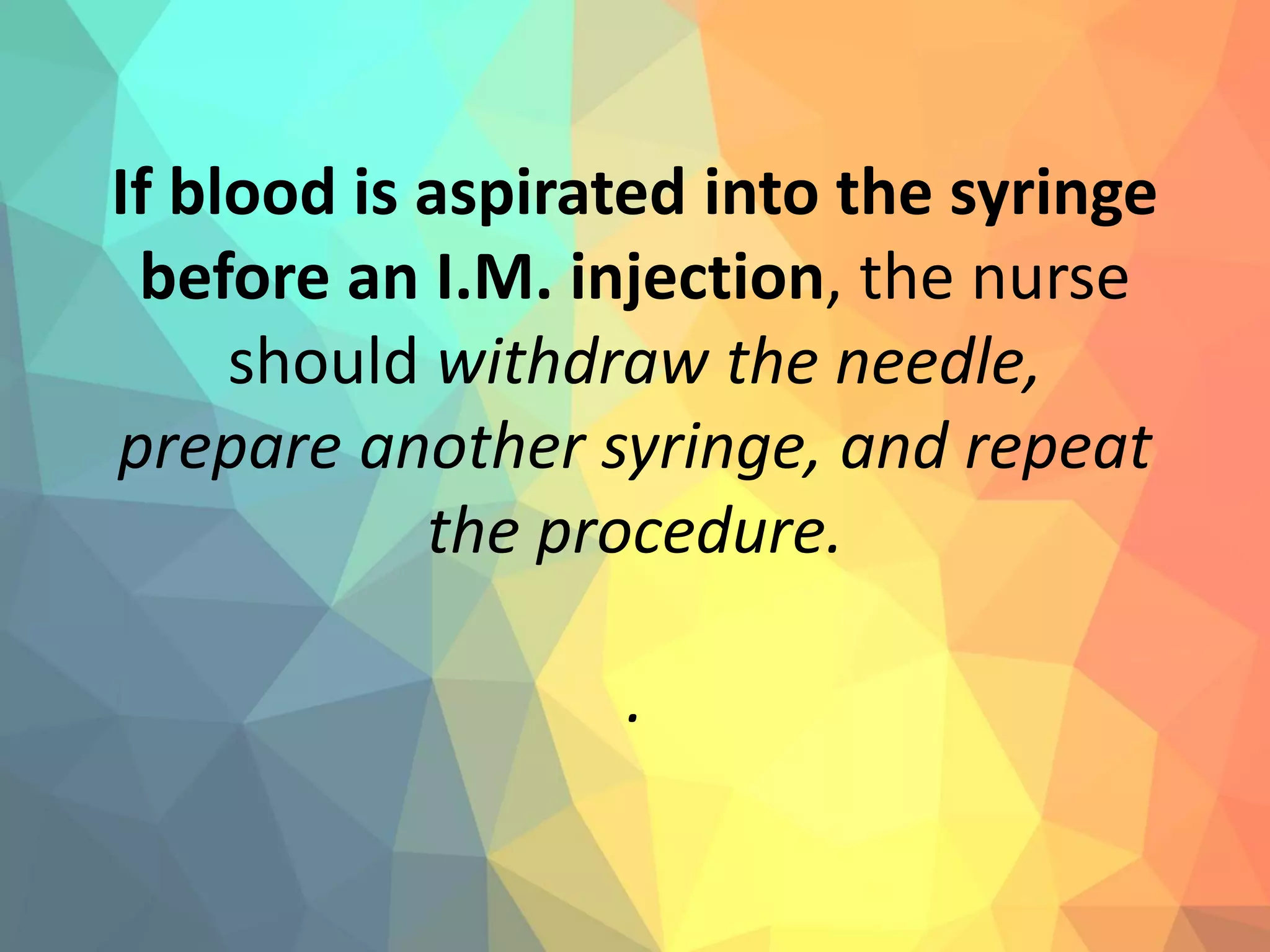 If blood is aspirated into the syringe
before an I.M. injection, the nurse
should withdraw the needle,
prepare another syringe, and repeat
the procedure.
.
 