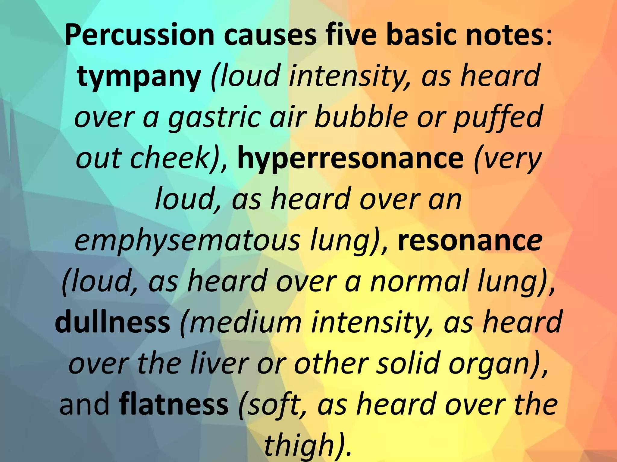 Percussion causes five basic notes:
tympany (loud intensity, as heard
over a gastric air bubble or puffed
out cheek), hyperresonance (very
loud, as heard over an
emphysematous lung), resonance
(loud, as heard over a normal lung),
dullness (medium intensity, as heard
over the liver or other solid organ),
and flatness (soft, as heard over the
thigh).
 