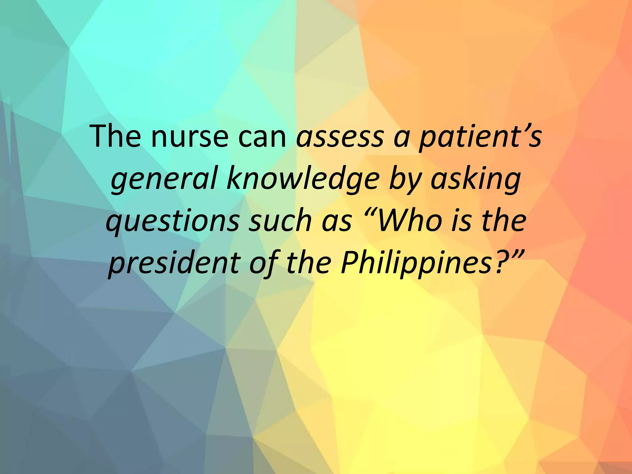 The nurse can assess a patient’s
general knowledge by asking
questions such as “Who is the
president of the Philippines?”
 