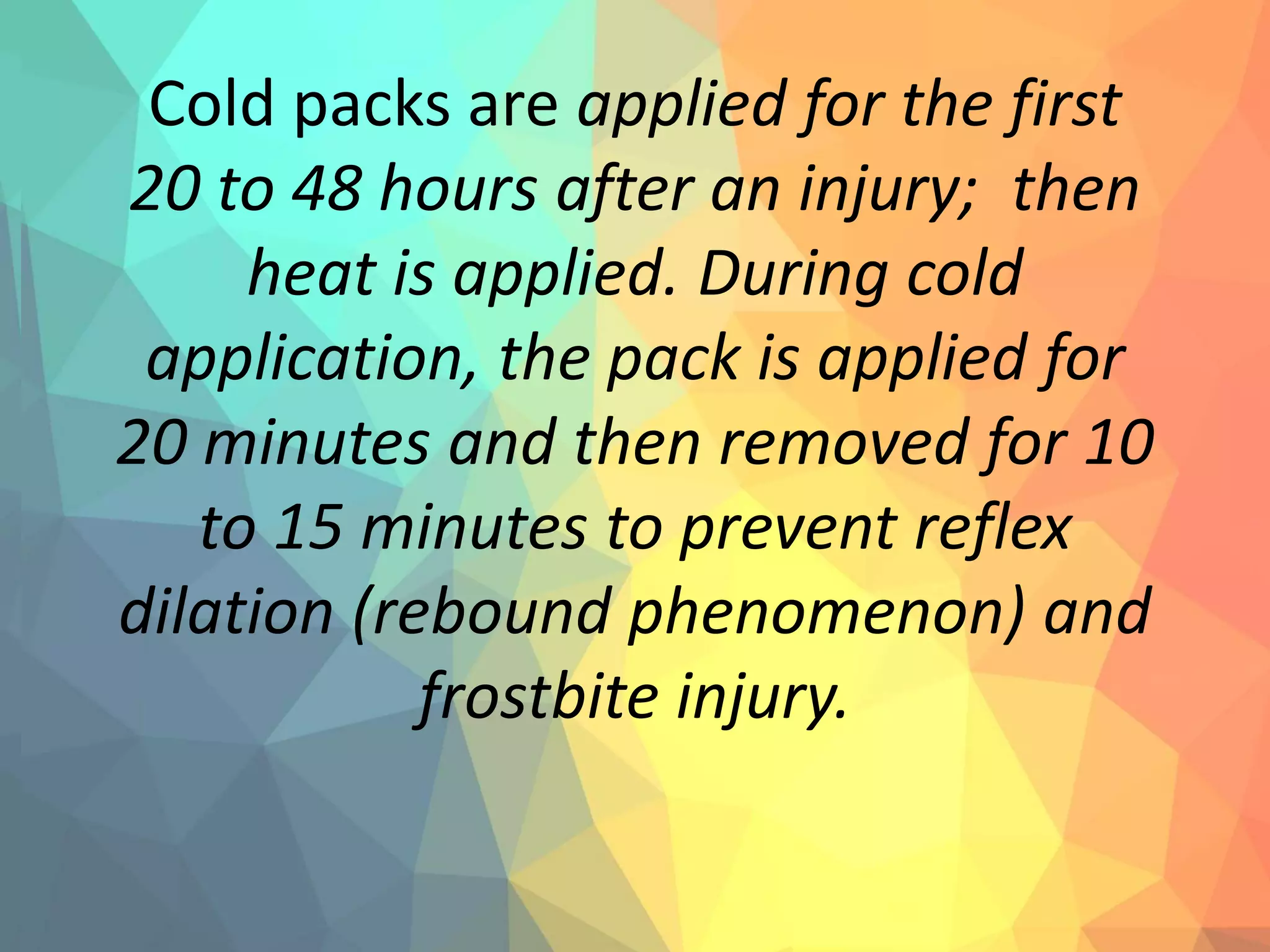 Cold packs are applied for the first
20 to 48 hours after an injury; then
heat is applied. During cold
application, the pack is applied for
20 minutes and then removed for 10
to 15 minutes to prevent reflex
dilation (rebound phenomenon) and
frostbite injury.
 