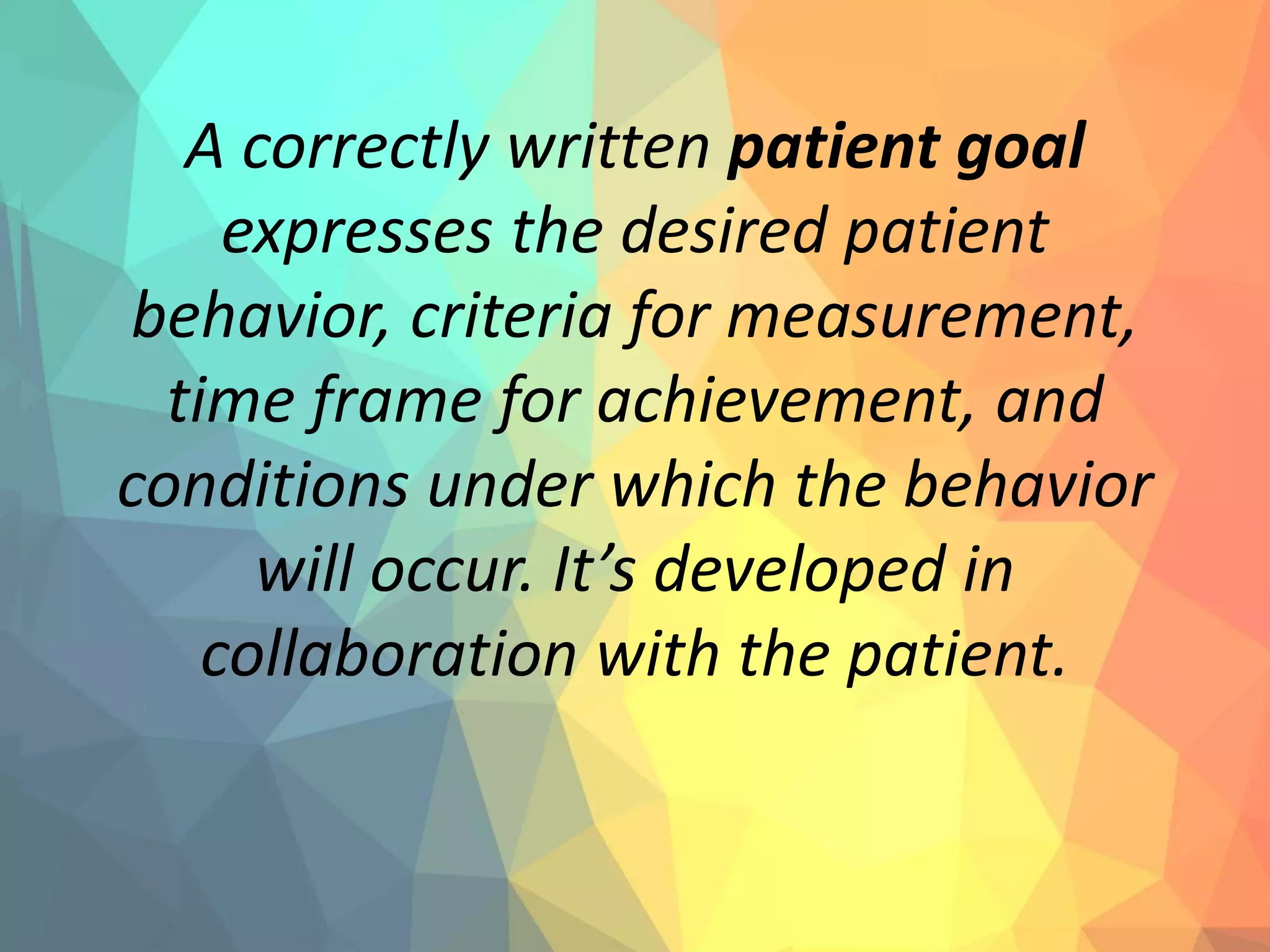 A correctly written patient goal
expresses the desired patient
behavior, criteria for measurement,
time frame for achievement, and
conditions under which the behavior
will occur. It’s developed in
collaboration with the patient.
 