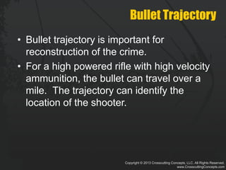 Copyright © 2013 Crosscutting Concepts, LLC. All Rights Reserved.
www.CrosscuttingConcepts.com
Bullet Trajectory
• Bullet trajectory is important for
reconstruction of the crime.
• For a high powered rifle with high velocity
ammunition, the bullet can travel over a
mile. The trajectory can identify the
location of the shooter.
 