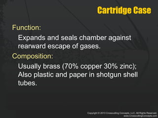 Copyright © 2013 Crosscutting Concepts, LLC. All Rights Reserved.
www.CrosscuttingConcepts.com
Cartridge Case
Function:
Expands and seals chamber against
rearward escape of gases.
Composition:
Usually brass (70% copper 30% zinc);
Also plastic and paper in shotgun shell
tubes.
 