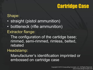 Copyright © 2013 Crosscutting Concepts, LLC. All Rights Reserved.
www.CrosscuttingConcepts.com
Cartridge Case
Shape:
• straight (pistol ammunition)
• bottleneck (rifle ammunition)
Extractor flange:
The configuration of the cartidge base;
rimmed, semi-rimmed, rimless, belted,
rebated
Headstamp:
Manufacturer’s identification imprinted or
embossed on cartridge case
 