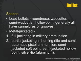Copyright © 2013 Crosscutting Concepts, LLC. All Rights Reserved.
www.CrosscuttingConcepts.com
Bullet
Shapes:
• Lead bullets - roundnose, wadcutter,
semi-wadcutter, hollowpoint; generally all
have cannelures or grooves.
• Metal-jacketed -
1. full jacketing in military ammunition
2. partial jacketing in hunting rifle and semi-
automatic pistol ammunition: semi-
jacketed soft point, semi-jacketed hollow
point, silver-tip (aluminum).
 