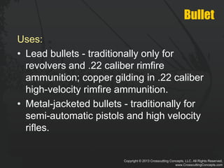 Copyright © 2013 Crosscutting Concepts, LLC. All Rights Reserved.
www.CrosscuttingConcepts.com
Bullet
Uses:
• Lead bullets - traditionally only for
revolvers and .22 caliber rimfire
ammunition; copper gilding in .22 caliber
high-velocity rimfire ammunition.
• Metal-jacketed bullets - traditionally for
semi-automatic pistols and high velocity
rifles.
 