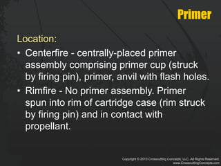 Copyright © 2013 Crosscutting Concepts, LLC. All Rights Reserved.
www.CrosscuttingConcepts.com
Primer
Location:
• Centerfire - centrally-placed primer
assembly comprising primer cup (struck
by firing pin), primer, anvil with flash holes.
• Rimfire - No primer assembly. Primer
spun into rim of cartridge case (rim struck
by firing pin) and in contact with
propellant.
 
