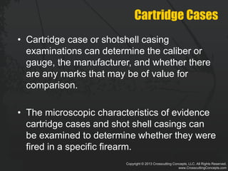 Copyright © 2013 Crosscutting Concepts, LLC. All Rights Reserved.
www.CrosscuttingConcepts.com
Cartridge Cases
• Cartridge case or shotshell casing
examinations can determine the caliber or
gauge, the manufacturer, and whether there
are any marks that may be of value for
comparison.
• The microscopic characteristics of evidence
cartridge cases and shot shell casings can
be examined to determine whether they were
fired in a specific firearm.
 