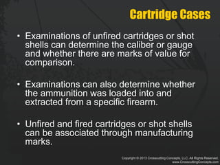 Copyright © 2013 Crosscutting Concepts, LLC. All Rights Reserved.
www.CrosscuttingConcepts.com
Cartridge Cases
• Examinations of unfired cartridges or shot
shells can determine the caliber or gauge
and whether there are marks of value for
comparison.
• Examinations can also determine whether
the ammunition was loaded into and
extracted from a specific firearm.
• Unfired and fired cartridges or shot shells
can be associated through manufacturing
marks.
 