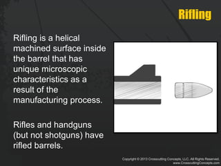 Copyright © 2013 Crosscutting Concepts, LLC. All Rights Reserved.
www.CrosscuttingConcepts.com
Rifling
Rifling is a helical
machined surface inside
the barrel that has
unique microscopic
characteristics as a
result of the
manufacturing process.
Rifles and handguns
(but not shotguns) have
rifled barrels.
 