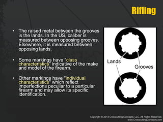 Copyright © 2013 Crosscutting Concepts, LLC. All Rights Reserved.
www.CrosscuttingConcepts.com
Rifling
• The raised metal between the grooves
is the lands. In the US, caliber is
measured between opposing grooves.
Elsewhere, it is measured between
opposing lands.
• Some markings have "class
characteristics" indicative of the make
and model of the firearm.
• Other markings have "individual
characteristics" which reflect
imperfections peculiar to a particular
firearm and may allow its specific
identification.
 