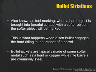 Copyright © 2013 Crosscutting Concepts, LLC. All Rights Reserved.
www.CrosscuttingConcepts.com
Bullet Striations
• Also known as tool marking; when a hard object is
brought into forceful contact with a softer object,
the softer object will be marked.
• This is what happens when a soft bullet engages
the hard rifling in the interior of a barrel.
• Bullet jackets are typically made of some softer
metal such as a lead or copper while rifle barrels
are commonly steel.
 