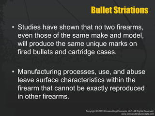 Copyright © 2013 Crosscutting Concepts, LLC. All Rights Reserved.
www.CrosscuttingConcepts.com
Bullet Striations
• Studies have shown that no two firearms,
even those of the same make and model,
will produce the same unique marks on
fired bullets and cartridge cases.
• Manufacturing processes, use, and abuse
leave surface characteristics within the
firearm that cannot be exactly reproduced
in other firearms.
 
