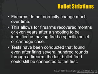 Copyright © 2013 Crosscutting Concepts, LLC. All Rights Reserved.
www.CrosscuttingConcepts.com
Bullet Striations
• Firearms do not normally change much
over time.
• This allows for firearms recovered months
or even years after a shooting to be
identified as having fired a specific bullet
or cartridge case.
• Tests have been conducted that found
even after firing several hundred rounds
through a firearm, the last bullet fired
could still be connected to the first.
 
