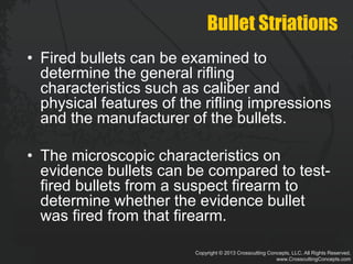 Copyright © 2013 Crosscutting Concepts, LLC. All Rights Reserved.
www.CrosscuttingConcepts.com
Bullet Striations
• Fired bullets can be examined to
determine the general rifling
characteristics such as caliber and
physical features of the rifling impressions
and the manufacturer of the bullets.
• The microscopic characteristics on
evidence bullets can be compared to test-
fired bullets from a suspect firearm to
determine whether the evidence bullet
was fired from that firearm.
 