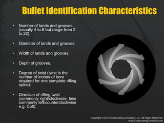 Copyright © 2013 Crosscutting Concepts, LLC. All Rights Reserved.
www.CrosscuttingConcepts.com
Bullet Identification Characteristics
• Number of lands and grooves
(usually 4 to 6 but range from 2
to 22).
• Diameter of lands and grooves.
• Width of lands and grooves.
• Depth of grooves.
• Degree of twist (twist is the
number of inches of bore
required for one complete rifling
spiral).
• Direction of rifling twist
(commonly right/clockwise, less
commonly left/counterclockwise
e.g. Colt).
 