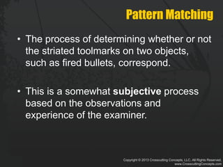 Copyright © 2013 Crosscutting Concepts, LLC. All Rights Reserved.
www.CrosscuttingConcepts.com
Pattern Matching
• The process of determining whether or not
the striated toolmarks on two objects,
such as fired bullets, correspond.
• This is a somewhat subjective process
based on the observations and
experience of the examiner.
 