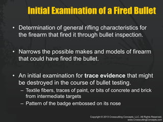 Copyright © 2013 Crosscutting Concepts, LLC. All Rights Reserved.
www.CrosscuttingConcepts.com
Initial Examination of a Fired Bullet
• Determination of general rifling characteristics for
the firearm that fired it through bullet inspection.
• Narrows the possible makes and models of firearm
that could have fired the bullet.
• An initial examination for trace evidence that might
be destroyed in the course of bullet testing.
– Textile fibers, traces of paint, or bits of concrete and brick
from intermediate targets
– Pattern of the badge embossed on its nose
 