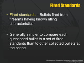 Copyright © 2013 Crosscutting Concepts, LLC. All Rights Reserved.
www.CrosscuttingConcepts.com
Fired Standards
• Fired standards – Bullets fired from
firearms having known rifling
characteristics.
• Generally simpler to compare each
questioned bullet to a set of fired
standards than to other collected bullets at
the scene.
 
