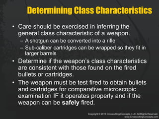 Copyright © 2013 Crosscutting Concepts, LLC. All Rights Reserved.
www.CrosscuttingConcepts.com
Determining Class Characteristics
• Care should be exercised in inferring the
general class characteristic of a weapon.
– A shotgun can be converted into a rifle
– Sub‐caliber cartridges can be wrapped so they fit in
larger barrels
• Determine if the weapon’s class characteristics
are consistent with those found on the fired
bullets or cartridges.
• The weapon must be test fired to obtain bullets
and cartridges for comparative microscopic
examination IF it operates properly and if the
weapon can be safely fired.
 