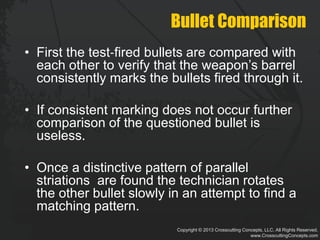 Copyright © 2013 Crosscutting Concepts, LLC. All Rights Reserved.
www.CrosscuttingConcepts.com
Bullet Comparison
• First the test‐fired bullets are compared with
each other to verify that the weapon’s barrel
consistently marks the bullets fired through it.
• If consistent marking does not occur further
comparison of the questioned bullet is
useless.
• Once a distinctive pattern of parallel
striations are found the technician rotates
the other bullet slowly in an attempt to find a
matching pattern.
 