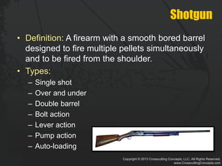 Copyright © 2013 Crosscutting Concepts, LLC. All Rights Reserved.
www.CrosscuttingConcepts.com
Shotgun
• Definition: A firearm with a smooth bored barrel
designed to fire multiple pellets simultaneously
and to be fired from the shoulder.
• Types:
– Single shot
– Over and under
– Double barrel
– Bolt action
– Lever action
– Pump action
– Auto-loading
 