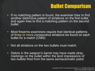 Copyright © 2013 Crosscutting Concepts, LLC. All Rights Reserved.
www.CrosscuttingConcepts.com
Bullet Comparison
• If no matching pattern is found, the examiner tries to find
another distinctive pattern of striations on the first bullet
and again tries to find a matching pattern on the second
bullet.
• Most firearms examiners require that identical patterns
of three or more consecutive striations be found on each
bullet for a match (CMS).
• Not all striations on the two bullets must match.
• Debris in the weapon’s barrel may have made stray
markings on the bullet within the land impressions of
two bullets fired from the same semiautomatic pistol.
 