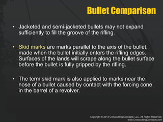 Copyright © 2013 Crosscutting Concepts, LLC. All Rights Reserved.
www.CrosscuttingConcepts.com
Bullet Comparison
• Jacketed and semi‐jacketed bullets may not expand
sufficiently to fill the groove of the rifling.
• Skid marks are marks parallel to the axis of the bullet,
made when the bullet initially enters the rifling edges.
Surfaces of the lands will scrape along the bullet surface
before the bullet is fully gripped by the rifling.
• The term skid mark is also applied to marks near the
nose of a bullet caused by contact with the forcing cone
in the barrel of a revolver.
 