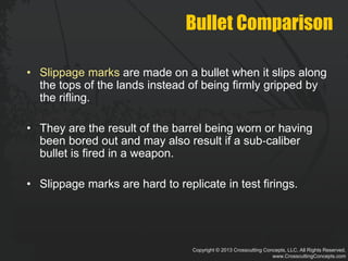 Copyright © 2013 Crosscutting Concepts, LLC. All Rights Reserved.
www.CrosscuttingConcepts.com
Bullet Comparison
• Slippage marks are made on a bullet when it slips along
the tops of the lands instead of being firmly gripped by
the rifling.
• They are the result of the barrel being worn or having
been bored out and may also result if a sub‐caliber
bullet is fired in a weapon.
• Slippage marks are hard to replicate in test firings.
 