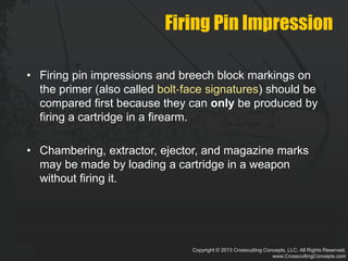 Copyright © 2013 Crosscutting Concepts, LLC. All Rights Reserved.
www.CrosscuttingConcepts.com
Firing Pin Impression
• Firing pin impressions and breech block markings on
the primer (also called bolt‐face signatures) should be
compared first because they can only be produced by
firing a cartridge in a firearm.
• Chambering, extractor, ejector, and magazine marks
may be made by loading a cartridge in a weapon
without firing it.
 