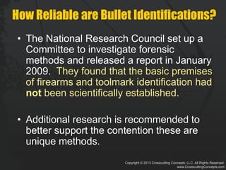 Copyright © 2013 Crosscutting Concepts, LLC. All Rights Reserved.
www.CrosscuttingConcepts.com
How Reliable are Bullet Identifications?
• The National Research Council set up a
Committee to investigate forensic
methods and released a report in January
2009. They found that the basic premises
of firearms and toolmark identification had
not been scientifically established.
• Additional research is recommended to
better support the contention these are
unique methods.
 