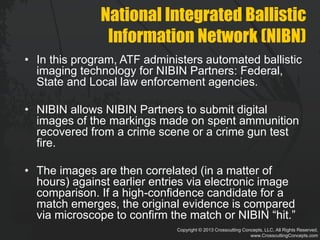 Copyright © 2013 Crosscutting Concepts, LLC. All Rights Reserved.
www.CrosscuttingConcepts.com
National Integrated Ballistic
Information Network (NIBN)
• In this program, ATF administers automated ballistic
imaging technology for NIBIN Partners: Federal,
State and Local law enforcement agencies.
• NIBIN allows NIBIN Partners to submit digital
images of the markings made on spent ammunition
recovered from a crime scene or a crime gun test
fire.
• The images are then correlated (in a matter of
hours) against earlier entries via electronic image
comparison. If a high-confidence candidate for a
match emerges, the original evidence is compared
via microscope to confirm the match or NIBIN “hit.”
 