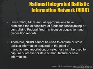 Copyright © 2013 Crosscutting Concepts, LLC. All Rights Reserved.
www.CrosscuttingConcepts.com
National Integrated Ballistic
Information Network (NIBN)
• Since 1979, ATF’s annual appropriations have
prohibited the expenditure of funds for consolidating or
centralizing Federal firearms licensee acquisition and
disposition records.
• Therefore, NIBIN cannot be used to capture or store
ballistic information acquired at the point of
manufacture, importation, or sale; nor can it be used to
capture purchaser or date of manufacture or sale
information.
 