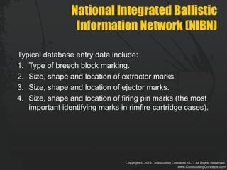 Copyright © 2013 Crosscutting Concepts, LLC. All Rights Reserved.
www.CrosscuttingConcepts.com
National Integrated Ballistic
Information Network (NIBN)
Typical database entry data include:
1. Type of breech block marking.
2. Size, shape and location of extractor marks.
3. Size, shape and location of ejector marks.
4. Size, shape and location of firing pin marks (the most
important identifying marks in rimfire cartridge cases).
 