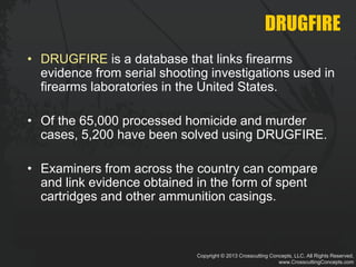 Copyright © 2013 Crosscutting Concepts, LLC. All Rights Reserved.
www.CrosscuttingConcepts.com
DRUGFIRE
• DRUGFIRE is a database that links firearms
evidence from serial shooting investigations used in
firearms laboratories in the United States.
• Of the 65,000 processed homicide and murder
cases, 5,200 have been solved using DRUGFIRE.
• Examiners from across the country can compare
and link evidence obtained in the form of spent
cartridges and other ammunition casings.
 