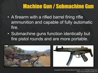 Copyright © 2013 Crosscutting Concepts, LLC. All Rights Reserved.
www.CrosscuttingConcepts.com
Machine Gun / Submachine Gun
• A firearm with a rifled barrel firing rifle
ammunition and capable of fully automatic
fire.
• Submachine guns function identically but
fire pistol rounds and are more portable.
 