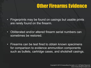 Copyright © 2013 Crosscutting Concepts, LLC. All Rights Reserved.
www.CrosscuttingConcepts.com
Other Firearms Evidence
• Fingerprints may be found on casings but usable prints
are rarely found on the firearm.
• Obliterated and/or altered firearm serial numbers can
sometimes be restored.
• Firearms can be test fired to obtain known specimens
for comparison to evidence ammunition components
such as bullets, cartridge cases, and shotshell casings.
 