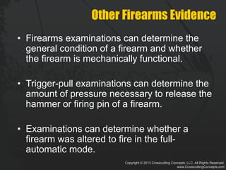 Copyright © 2013 Crosscutting Concepts, LLC. All Rights Reserved.
www.CrosscuttingConcepts.com
Other Firearms Evidence
• Firearms examinations can determine the
general condition of a firearm and whether
the firearm is mechanically functional.
• Trigger-pull examinations can determine the
amount of pressure necessary to release the
hammer or firing pin of a firearm.
• Examinations can determine whether a
firearm was altered to fire in the full-
automatic mode.
 