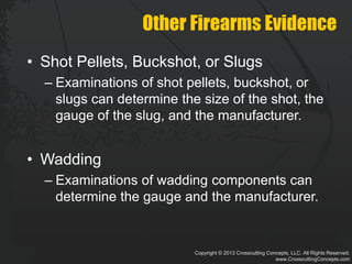 Copyright © 2013 Crosscutting Concepts, LLC. All Rights Reserved.
www.CrosscuttingConcepts.com
Other Firearms Evidence
• Shot Pellets, Buckshot, or Slugs
– Examinations of shot pellets, buckshot, or
slugs can determine the size of the shot, the
gauge of the slug, and the manufacturer.
• Wadding
– Examinations of wadding components can
determine the gauge and the manufacturer.
 
