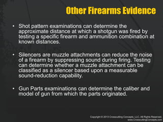 Copyright © 2013 Crosscutting Concepts, LLC. All Rights Reserved.
www.CrosscuttingConcepts.com
Other Firearms Evidence
• Shot pattern examinations can determine the
approximate distance at which a shotgun was fired by
testing a specific firearm and ammunition combination at
known distances.
• Silencers are muzzle attachments can reduce the noise
of a firearm by suppressing sound during firing. Testing
can determine whether a muzzle attachment can be
classified as a silencer based upon a measurable
sound-reduction capability.
• Gun Parts examinations can determine the caliber and
model of gun from which the parts originated.
 