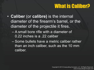 Copyright © 2013 Crosscutting Concepts, LLC. All Rights Reserved.
www.CrosscuttingConcepts.com
What is Caliber?
• Caliber (or calibre) is the internal
diameter of the firearm’s barrel, or the
diameter of the projectile it fires.
– A small bore rifle with a diameter of
0.22 inches is a .22 caliber
– Some bullets have a metric caliber rather
than an inch caliber, such as the 10 mm
caliber.
 