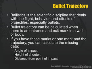 Copyright © 2013 Crosscutting Concepts, LLC. All Rights Reserved.
www.CrosscuttingConcepts.com
Bullet Trajectory
• Ballistics is the scientific discipline that deals
with the flight, behavior, and effects of
projectiles, especially bullets.
• Bullet trajectory can be calculated when
there is an entrance and exit mark in a wall
or body.
• If you have these marks or one mark and the
trajectory, you can calculate the missing
data:
– Angle of impact.
– Height of shooter.
– Distance from point of impact.
 