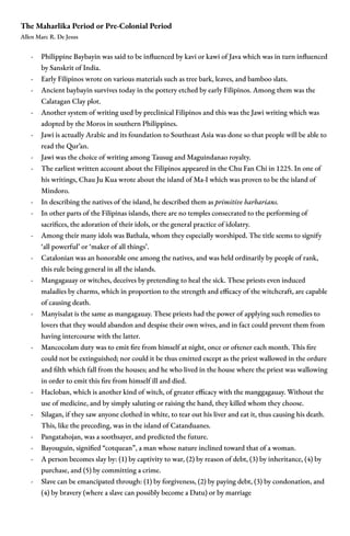 The Maharlika Period or Pre-Colonial Period
Allen Marc R. De Jesus
- Philippine Baybayin was said to be influenced by kavi or kawi of Java which was in turn influenced
by Sanskrit of India.
- Early Filipinos wrote on various materials such as tree bark, leaves, and bamboo slats.
- Ancient baybayin survives today in the pottery etched by early Filipinos. Among them was the
Calatagan Clay plot.
- Another system of writing used by preclinical Filipinos and this was the Jawi writing which was
adopted by the Moros in southern Philippines.
- Jawi is actually Arabic and its foundation to Southeast Asia was done so that people will be able to
read the Qur’an.
- Jawi was the choice of writing among Tausug and Maguindanao royalty.
- The earliest written account about the Filipinos appeared in the Chu Fan Chi in 1225. In one of
his writings, Chau Ju Kua wrote about the island of Ma-I which was proven to be the island of
Mindoro.
- In describing the natives of the island, he described them as primitive barbarians.
- In other parts of the Filipinas islands, there are no temples consecrated to the performing of
sacrifices, the adoration of their idols, or the general practice of idolatry.
- Among their many idols was Bathala, whom they especially worshiped. The title seems to signify
‘all powerful’ or ‘maker of all things’.
- Catalonian was an honorable one among the natives, and was held ordinarily by people of rank,
this rule being general in all the islands.
- Mangagauay or witches, deceives by pretending to heal the sick. These priests even induced
maladies by charms, which in proportion to the strength and efficacy of the witchcraft, are capable
of causing death.
- Manyisalat is the same as mangagauay. These priests had the power of applying such remedies to
lovers that they would abandon and despise their own wives, and in fact could prevent them from
having intercourse with the latter.
- Mancocolam duty was to emit fire from himself at night, once or oftener each month. This fire
could not be extinguished; nor could it be thus emitted except as the priest wallowed in the ordure
and filth which fall from the houses; and he who lived in the house where the priest was wallowing
in order to emit this fire from himself ill and died.
- Hacloban, which is another kind of witch, of greater efficacy with the manggagauay. Without the
use of medicine, and by simply saluting or raising the hand, they killed whom they choose.
- Silagan, if they saw anyone clothed in white, to tear out his liver and eat it, thus causing his death.
This, like the preceding, was in the island of Catanduanes.
- Pangatahojan, was a soothsayer, and predicted the future.
- Bayouguin, signified “cotquean”, a man whose nature inclined toward that of a woman.
- A person becomes slay by: (1) by captivity to war, (2) by reason of debt, (3) by inheritance, (4) by
purchase, and (5) by committing a crime.
- Slave can be emancipated through: (1) by forgiveness, (2) by paying debt, (3) by condonation, and
(4) by bravery (where a slave can possibly become a Datu) or by marriage
 