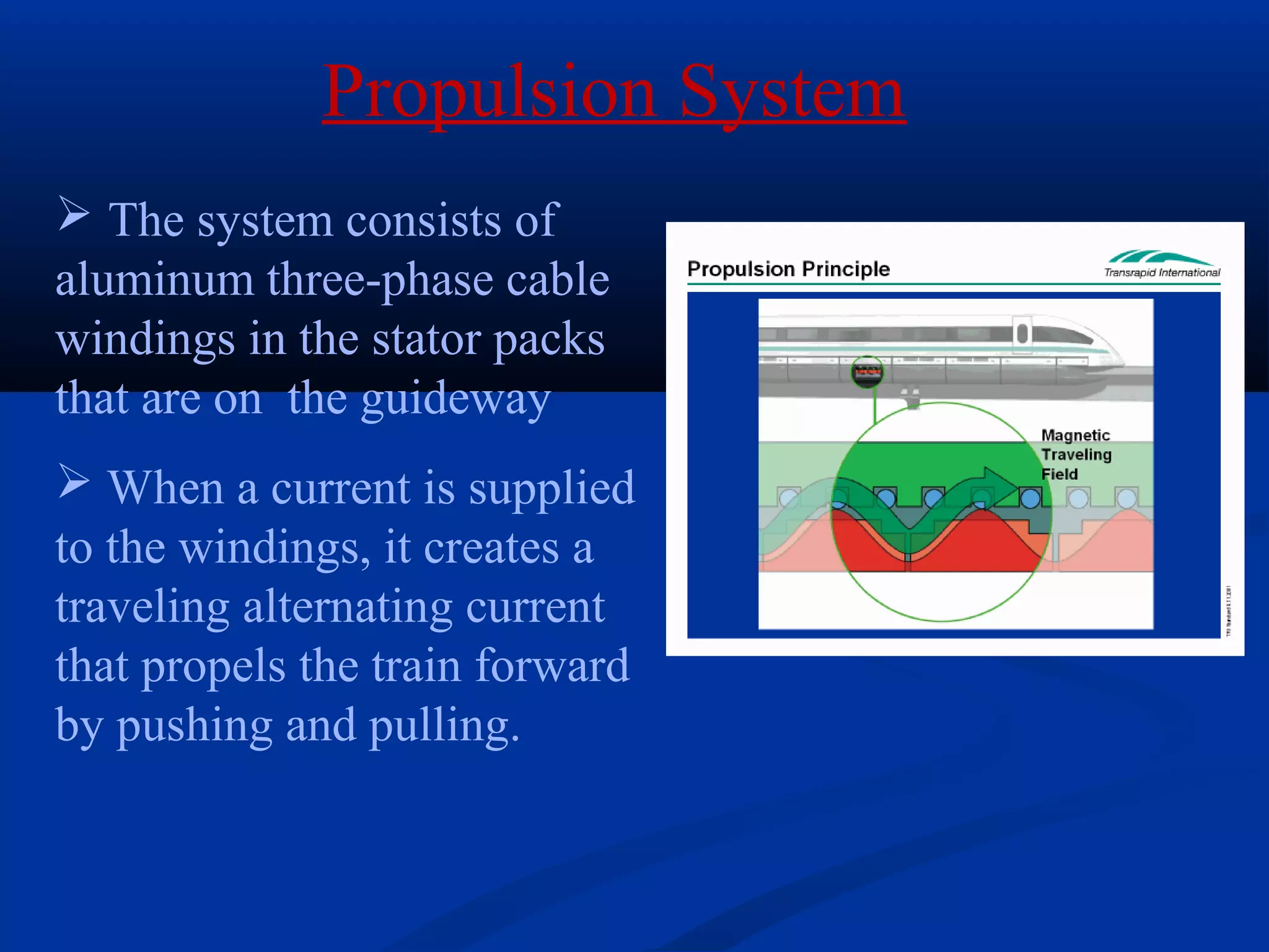 Propulsion System
 The system consists of
aluminum three-phase cable
windings in the stator packs
that are on the guideway
 When a current is supplied
to the windings, it creates a
traveling alternating current
that propels the train forward
by pushing and pulling.
 