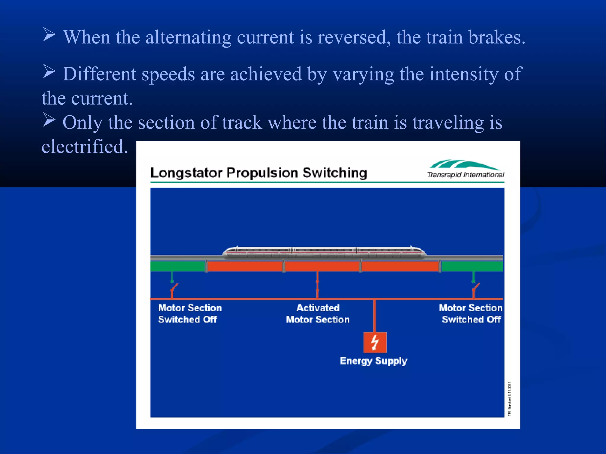  When the alternating current is reversed, the train brakes.
 Different speeds are achieved by varying the intensity of
the current.
 Only the section of track where the train is traveling is
electrified.
 