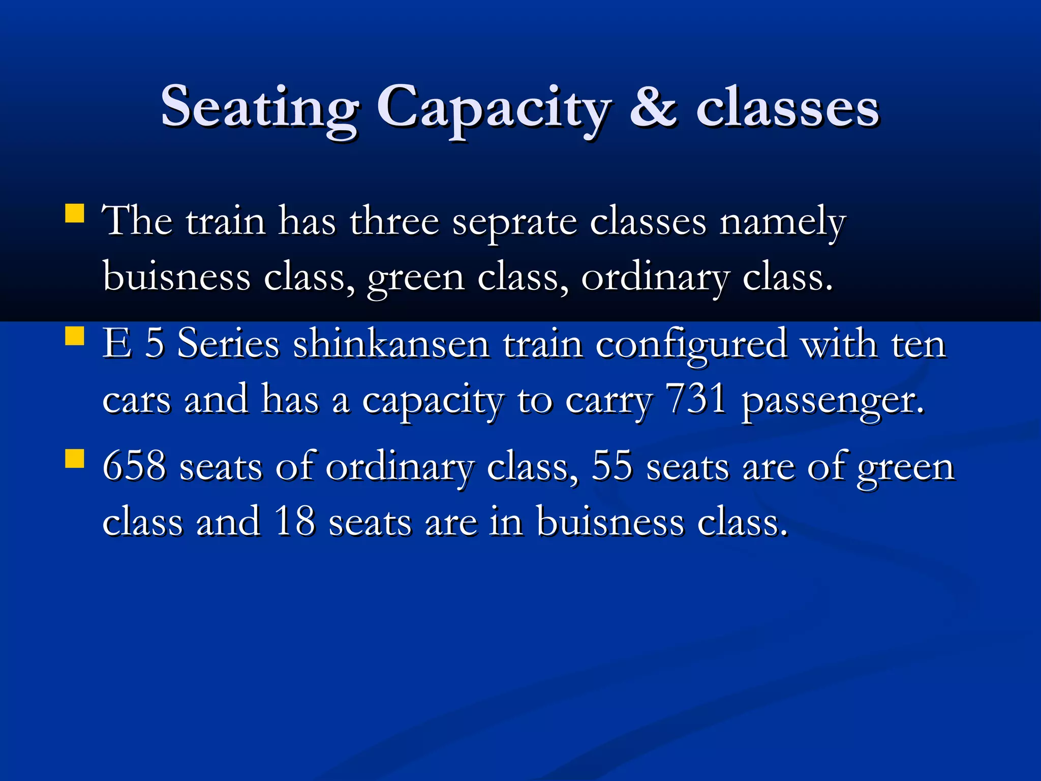 Seating Capacity & classesSeating Capacity & classes
 The train has three seprate classes namelyThe train has three seprate classes namely
buisness class, green class, ordinary class.buisness class, green class, ordinary class.
 E 5 Series shinkansen train configured with tenE 5 Series shinkansen train configured with ten
cars and has a capacity to carry 731 passenger.cars and has a capacity to carry 731 passenger.
 658 seats of ordinary class, 55 seats are of green658 seats of ordinary class, 55 seats are of green
class and 18 seats are in buisness class.class and 18 seats are in buisness class.
 
